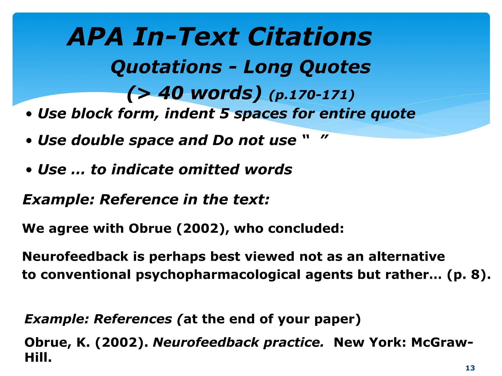 Example: Reference in the text:
We agree with Obrue (2002), who concluded:
Neurofeedback is perhaps best viewed not as an alternative
to conventional psychopharmacological agents but rather… (p. 8).
13
Example: References (at the end of your paper)
Obrue, K. (2002). Neurofeedback practice. New York: McGraw-
Hill.
Quotations - Long Quotes
(> 40 words) (p.170-171)
• Use block form, indent 5 spaces for entire quote
• Use double space and Do not use “ ”
• Use … to indicate omitted words
APA In-Text Citations
 