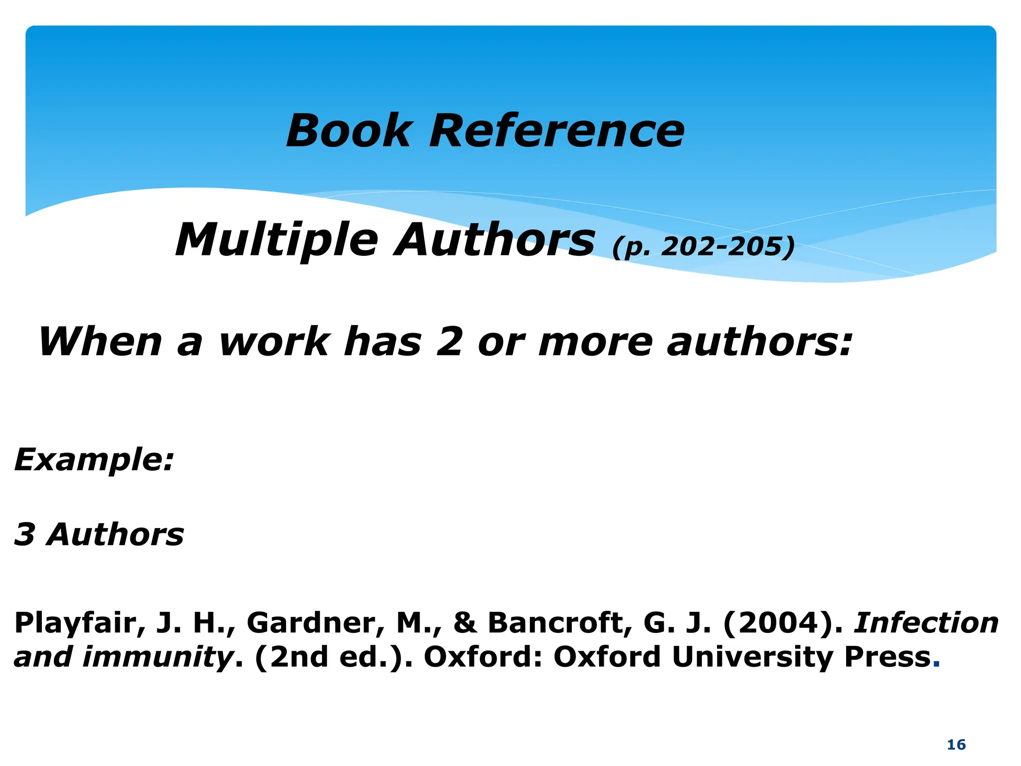 16
Book Reference
Multiple Authors (p. 202-205)
When a work has 2 or more authors:
Example:
3 Authors
Playfair, J. H., Gardner, M., & Bancroft, G. J. (2004). Infection
and immunity. (2nd ed.). Oxford: Oxford University Press.
 