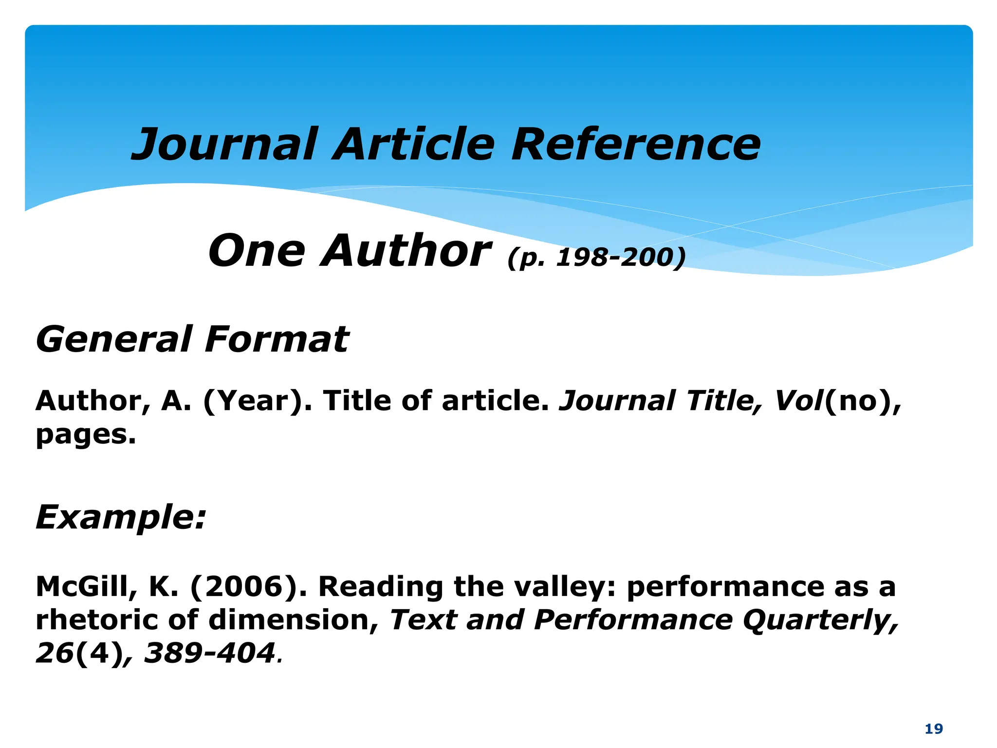 General Format
19
Journal Article Reference
One Author (p. 198-200)
Example:
McGill, K. (2006). Reading the valley: performance as a
rhetoric of dimension, Text and Performance Quarterly,
26(4), 389-404.
Author, A. (Year). Title of article. Journal Title, Vol(no),
pages.
 