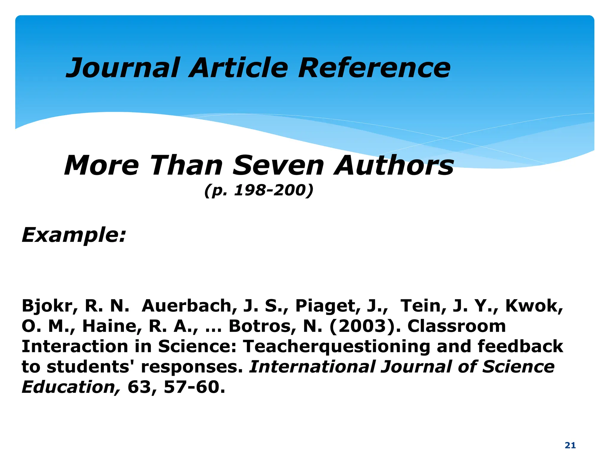Example:
Bjokr, R. N. Auerbach, J. S., Piaget, J., Tein, J. Y., Kwok,
O. M., Haine, R. A., … Botros, N. (2003). Classroom
Interaction in Science: Teacherquestioning and feedback
to students' responses. International Journal of Science
Education, 63, 57-60.
21
Journal Article Reference
More Than Seven Authors
(p. 198-200)
 