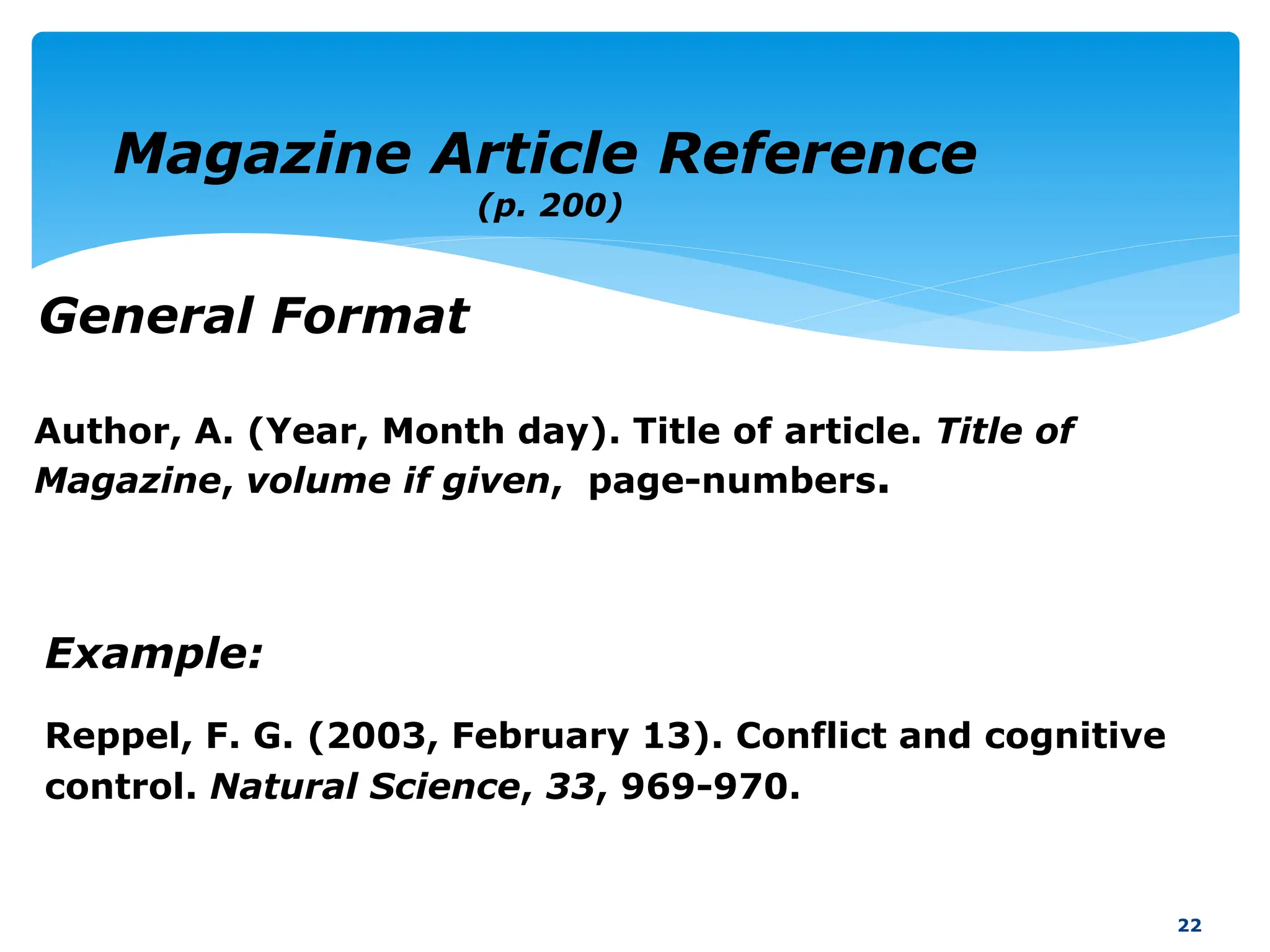 Example:
Reppel, F. G. (2003, February 13). Conflict and cognitive
control. Natural Science, 33, 969-970.
22
Magazine Article Reference
(p. 200)
General Format
Author, A. (Year, Month day). Title of article. Title of
Magazine, volume if given, page-numbers.
 
