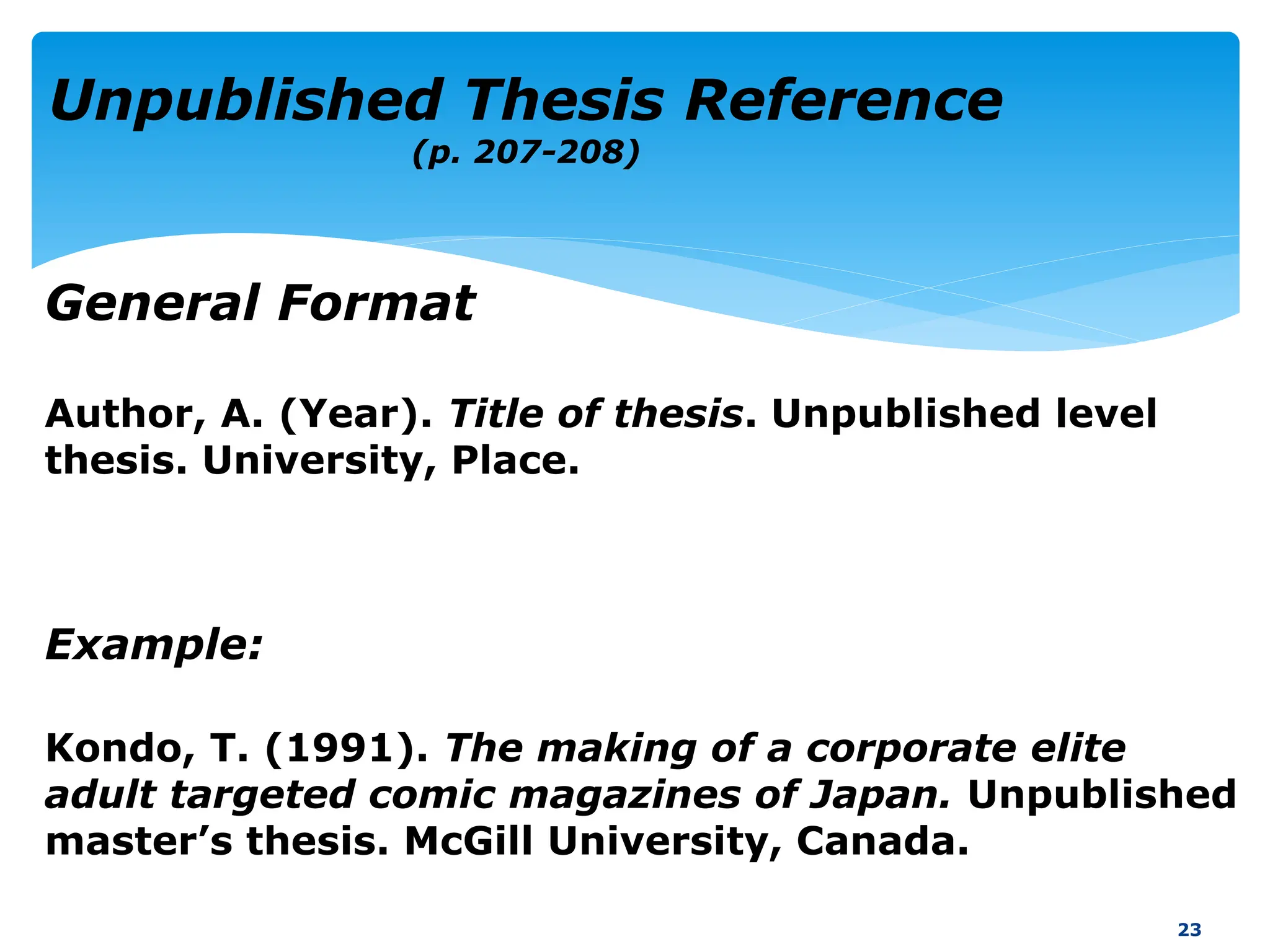 Author, A. (Year). Title of thesis. Unpublished level
thesis. University, Place.
Example:
Kondo, T. (1991). The making of a corporate elite
adult targeted comic magazines of Japan. Unpublished
master’s thesis. McGill University, Canada.
23
Unpublished Thesis Reference
(p. 207-208)
General Format
 