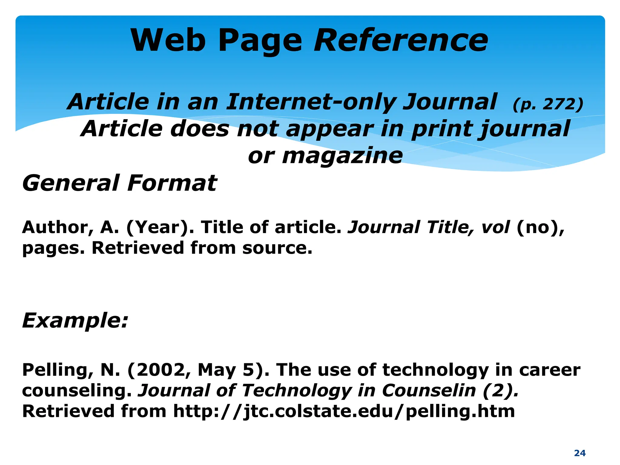 Author, A. (Year). Title of article. Journal Title, vol (no),
pages. Retrieved from source.
Example:
Pelling, N. (2002, May 5). The use of technology in career
counseling. Journal of Technology in Counselin (2).
Retrieved from http://jtc.colstate.edu/pelling.htm
24
Web Page Reference
General Format
Article in an Internet-only Journal (p. 272)
Article does not appear in print journal
or magazine
 