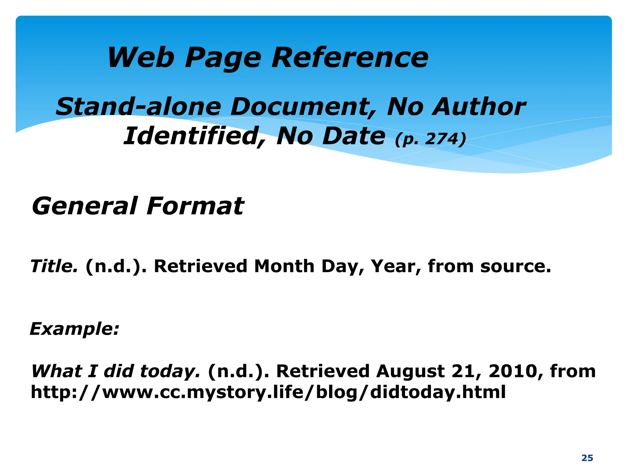Title. (n.d.). Retrieved Month Day, Year, from source.
Example:
25
Web Page Reference
General Format
Stand-alone Document, No Author
Identified, No Date (p. 274)
What I did today. (n.d.). Retrieved August 21, 2010, from
http://www.cc.mystory.life/blog/didtoday.html
 