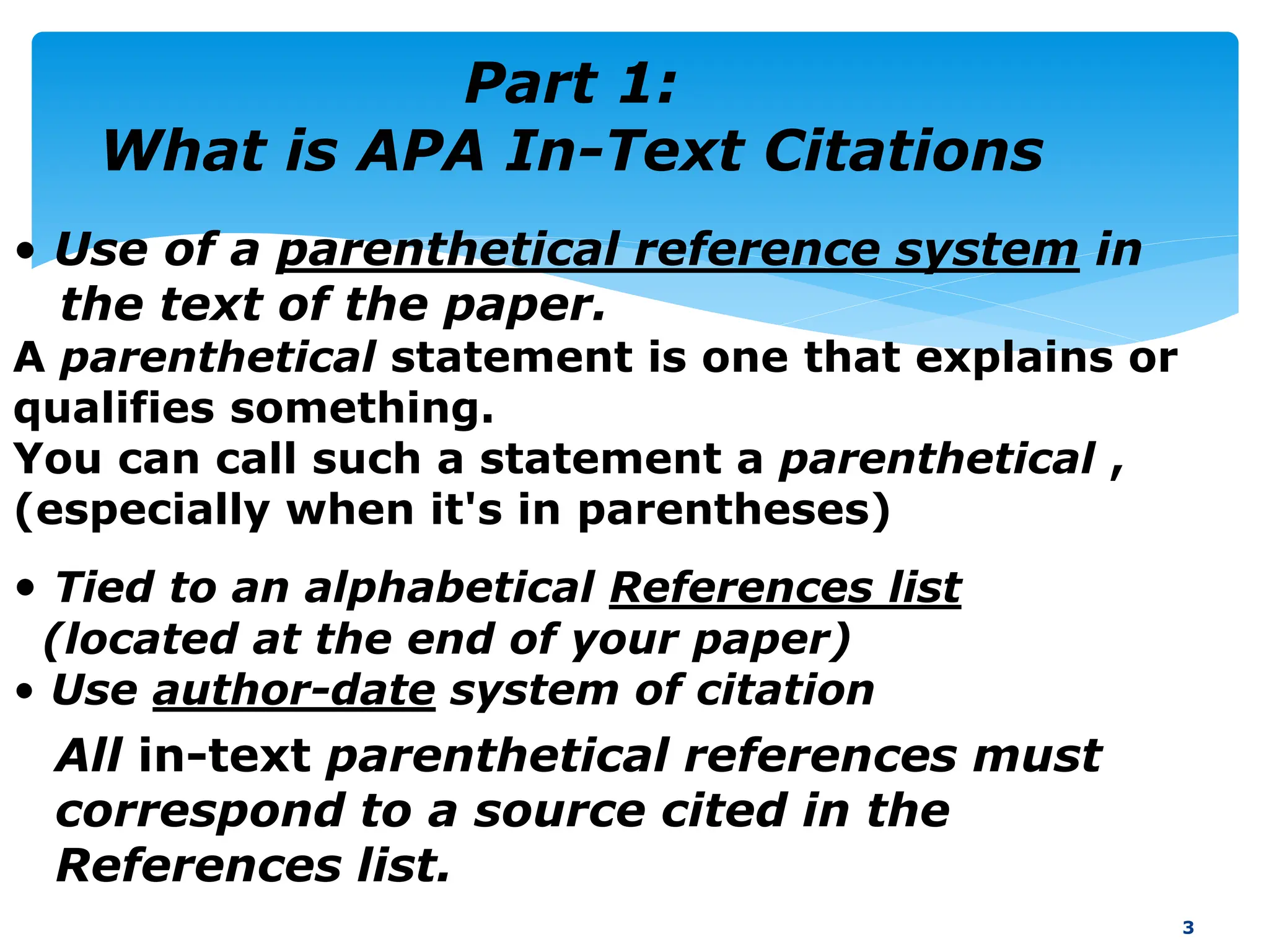 Part 1:
What is APA In-Text Citations
3
• Use of a parenthetical reference system in
the text of the paper.
A parenthetical statement is one that explains or
qualifies something.
You can call such a statement a parenthetical ,
(especially when it's in parentheses)
All in-text parenthetical references must
correspond to a source cited in the
References list.
• Tied to an alphabetical References list
(located at the end of your paper)
• Use author-date system of citation
 