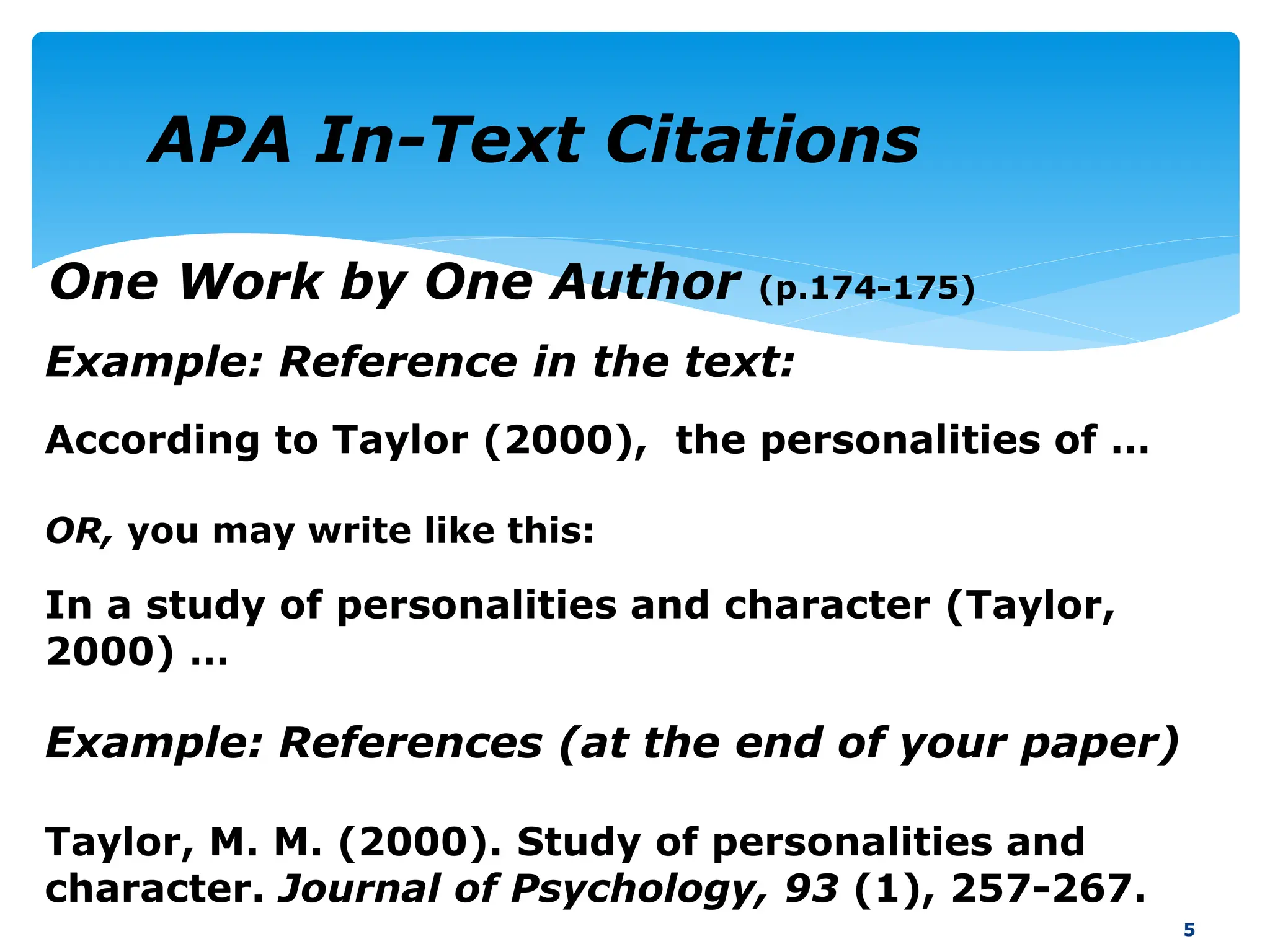 APA In-Text Citations
One Work by One Author (p.174-175)
5
Example: References (at the end of your paper)
Taylor, M. M. (2000). Study of personalities and
character. Journal of Psychology, 93 (1), 257-267.
Example: Reference in the text:
According to Taylor (2000), the personalities of …
OR, you may write like this:
In a study of personalities and character (Taylor,
2000) …
 