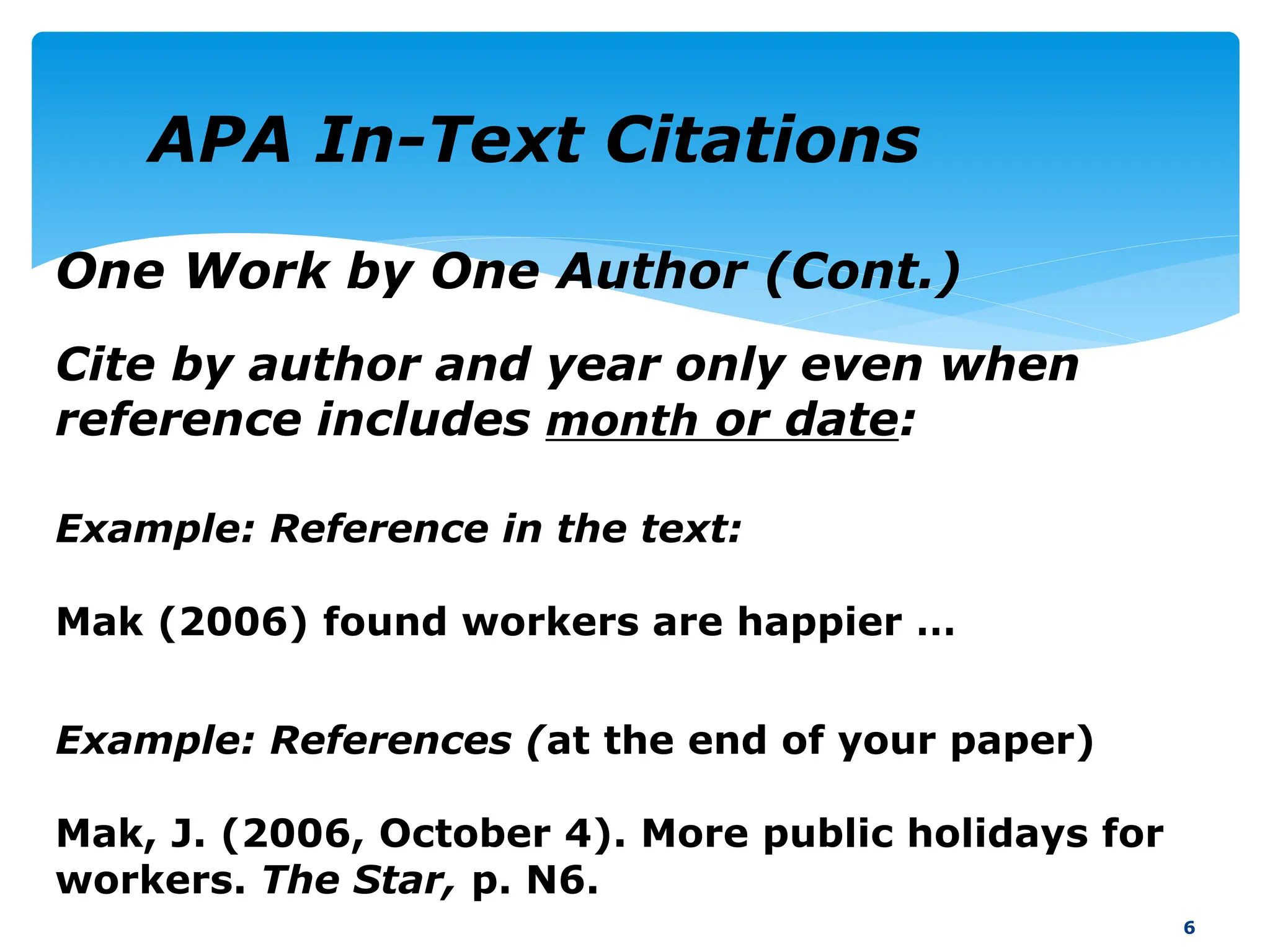 One Work by One Author (Cont.)
Cite by author and year only even when
reference includes month or date:
6
Example: References (at the end of your paper)
Mak, J. (2006, October 4). More public holidays for
workers. The Star, p. N6.
Example: Reference in the text:
Mak (2006) found workers are happier …
APA In-Text Citations
 
