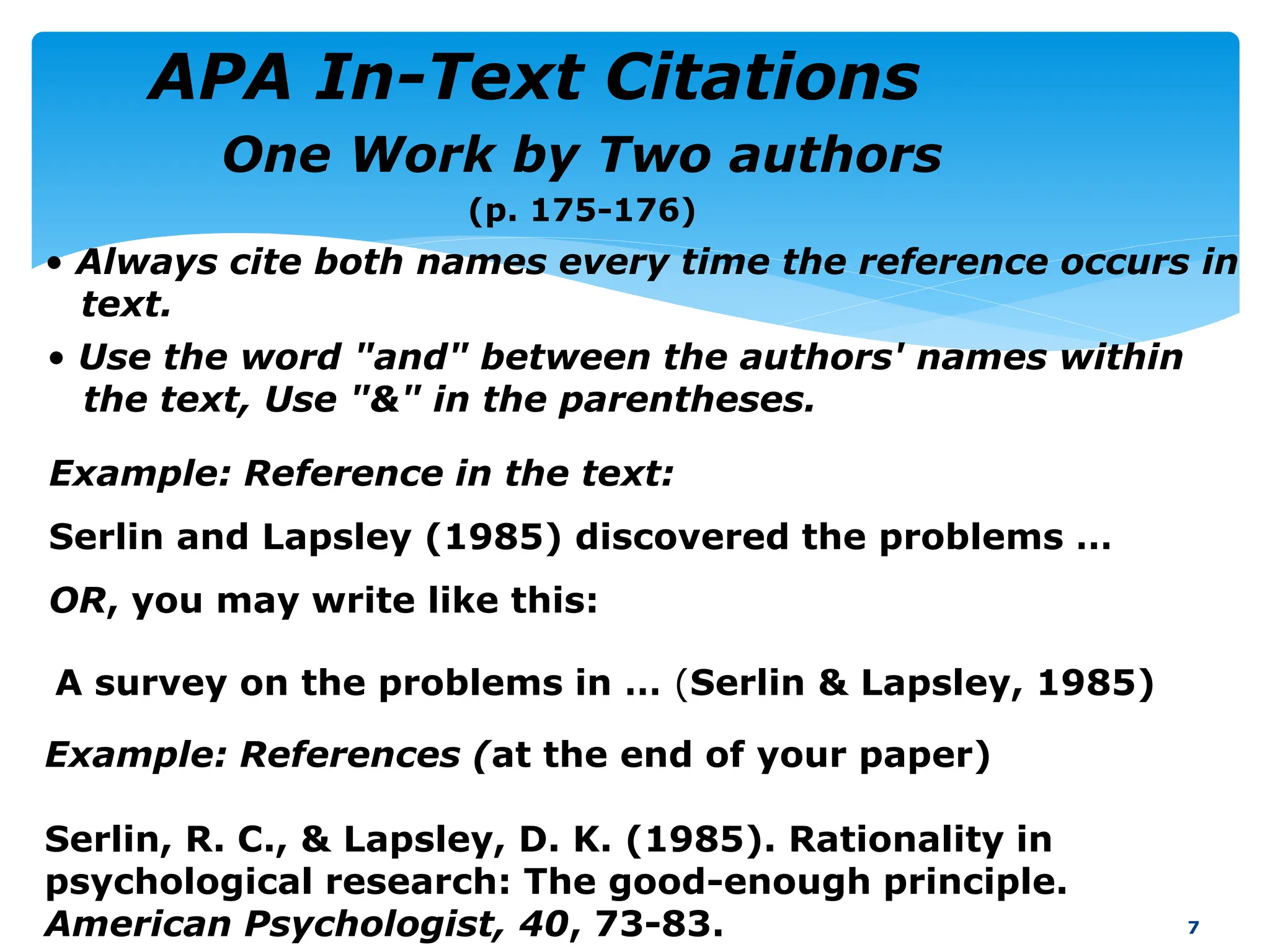 One Work by Two authors
(p. 175-176)
7
Example: References (at the end of your paper)
Serlin, R. C., & Lapsley, D. K. (1985). Rationality in
psychological research: The good-enough principle.
American Psychologist, 40, 73-83.
Example: Reference in the text:
Serlin and Lapsley (1985) discovered the problems …
OR, you may write like this:
• Always cite both names every time the reference occurs in
text.
• Use the word "and" between the authors' names within
the text, Use "&" in the parentheses.
A survey on the problems in … (Serlin & Lapsley, 1985)
APA In-Text Citations
 
