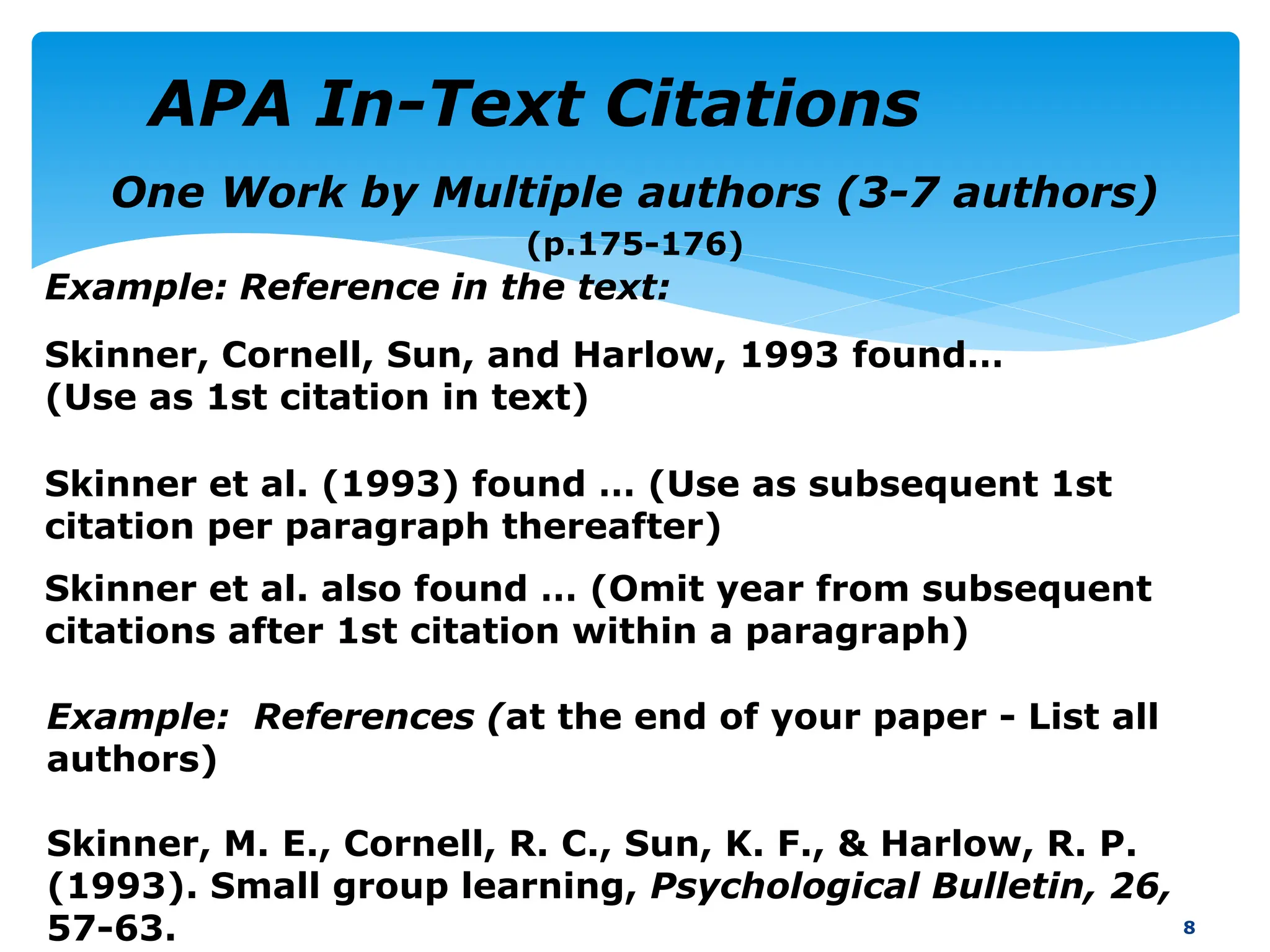 One Work by Multiple authors (3-7 authors)
(p.175-176)
8
Example: References (at the end of your paper - List all
authors)
Skinner, M. E., Cornell, R. C., Sun, K. F., & Harlow, R. P.
(1993). Small group learning, Psychological Bulletin, 26,
57-63.
Example: Reference in the text:
Skinner, Cornell, Sun, and Harlow, 1993 found…
(Use as 1st citation in text)
Skinner et al. also found … (Omit year from subsequent
citations after 1st citation within a paragraph)
Skinner et al. (1993) found … (Use as subsequent 1st
citation per paragraph thereafter)
APA In-Text Citations
 