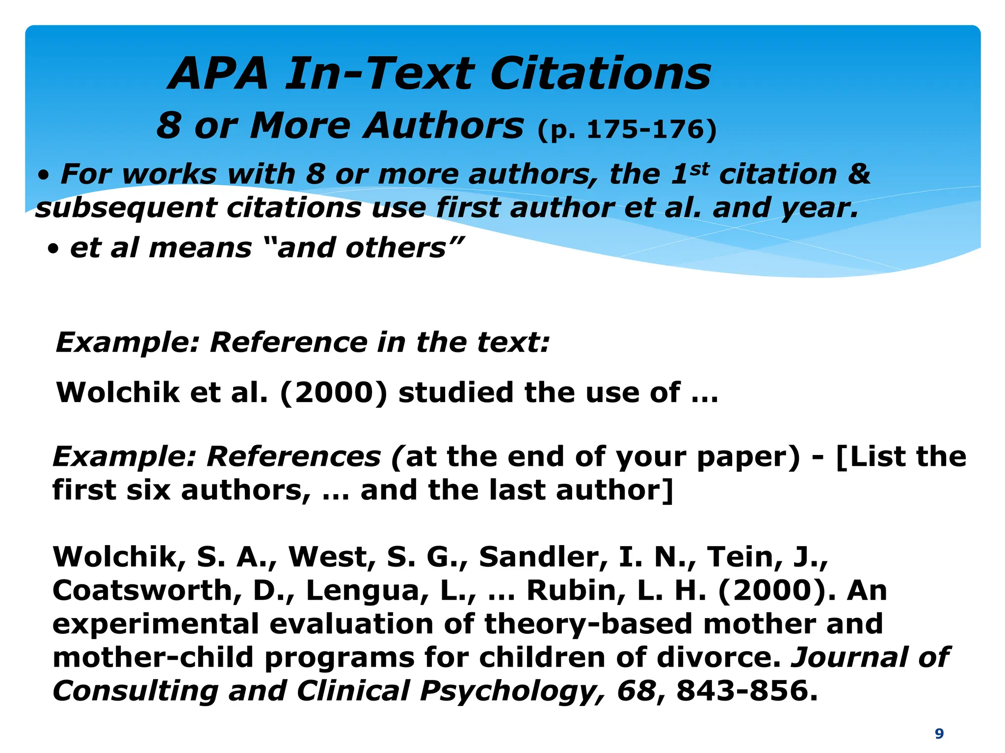 • For works with 8 or more authors, the 1st citation &
subsequent citations use first author et al. and year.
• et al means “and others”
9
Example: References (at the end of your paper) - [List the
first six authors, … and the last author]
Wolchik, S. A., West, S. G., Sandler, I. N., Tein, J.,
Coatsworth, D., Lengua, L., … Rubin, L. H. (2000). An
experimental evaluation of theory-based mother and
mother-child programs for children of divorce. Journal of
Consulting and Clinical Psychology, 68, 843-856.
Example: Reference in the text:
Wolchik et al. (2000) studied the use of …
8 or More Authors (p. 175-176)
APA In-Text Citations
 