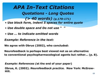 Example: Reference in the text:
We agree with Obrue (2002), who concluded:
Neurofeedback is perhaps best viewed not as an alternative
to conventional psychopharmacological agents but rather… (p. 8).
13
Example: References (at the end of your paper)
Obrue, K. (2002). Neurofeedback practice. New York: McGraw-
Hill.
Quotations - Long Quotes
(> 40 words) (p.170-171)
• Use block form, indent 5 spaces for entire quote
• Use double space and Do not use “ ”
• Use … to indicate omitted words
APA In-Text Citations
 