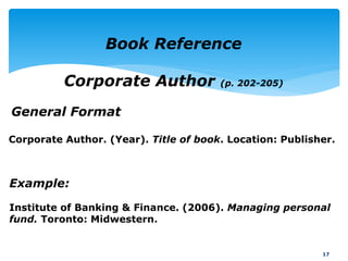General Format
17
Book Reference
Corporate Author (p. 202-205)
Example:
Institute of Banking & Finance. (2006). Managing personal
fund. Toronto: Midwestern.
Corporate Author. (Year). Title of book. Location: Publisher.
 