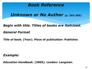 General Format
Title of book. (Year). Place of publication: Publisher.
18
Book Reference
Unknown or No Author (p. 202-205)
Example:
Education Handbook. (2005). London: Longman.
Begin with title. Titles of books are italicized.
 
