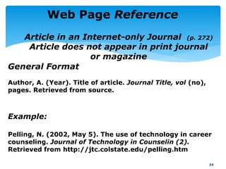 Author, A. (Year). Title of article. Journal Title, vol (no),
pages. Retrieved from source.
Example:
Pelling, N. (2002, May 5). The use of technology in career
counseling. Journal of Technology in Counselin (2).
Retrieved from http://jtc.colstate.edu/pelling.htm
24
Web Page Reference
General Format
Article in an Internet-only Journal (p. 272)
Article does not appear in print journal
or magazine
 