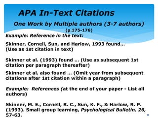 One Work by Multiple authors (3-7 authors)
(p.175-176)
8
Example: References (at the end of your paper - List all
authors)
Skinner, M. E., Cornell, R. C., Sun, K. F., & Harlow, R. P.
(1993). Small group learning, Psychological Bulletin, 26,
57-63.
Example: Reference in the text:
Skinner, Cornell, Sun, and Harlow, 1993 found…
(Use as 1st citation in text)
Skinner et al. also found … (Omit year from subsequent
citations after 1st citation within a paragraph)
Skinner et al. (1993) found … (Use as subsequent 1st
citation per paragraph thereafter)
APA In-Text Citations
 