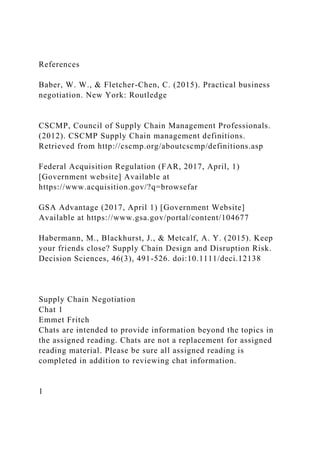 References
Baber, W. W., & Fletcher-Chen, C. (2015). Practical business
negotiation. New York: Routledge
CSCMP, Council of Supply Chain Management Professionals.
(2012). CSCMP Supply Chain management definitions.
Retrieved from http://cscmp.org/aboutcscmp/definitions.asp
Federal Acquisition Regulation (FAR, 2017, April, 1)
[Government website] Available at
https://www.acquisition.gov/?q=browsefar
GSA Advantage (2017, April 1) [Government Website]
Available at https://www.gsa.gov/portal/content/104677
Habermann, M., Blackhurst, J., & Metcalf, A. Y. (2015). Keep
your friends close? Supply Chain Design and Disruption Risk.
Decision Sciences, 46(3), 491-526. doi:10.1111/deci.12138
Supply Chain Negotiation
Chat 1
Emmet Fritch
Chats are intended to provide information beyond the topics in
the assigned reading. Chats are not a replacement for assigned
reading material. Please be sure all assigned reading is
completed in addition to reviewing chat information.
1
 