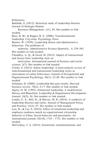 References
Badshah, S. (2012). Historical study of leadership theories.
Journal of Strategic Human
Resource Management, 1(1), 49. Doi number or link
needed.
Bass, B. M., & Riggio, R. E. (2006). Transformational
leadership. City/state: Psychology Press.
Bennis, W. (1959). Leadership theory and administrative
behaviour: The problems of
authority. Administrative Science Quarterly , 4, 259-301.
Doi number or link needed.
Chaudhry, A. Q., & Javed, H. (2012). Impact of transactional
and laissez faire leadership style on
motivation. International journal of business and social
science, 3(7). Doi number or link needed.
Clarke, S. (2013). Safety leadership: A meta‐analytic review of
transformational and transactional leadership styles as
antecedents of safety behaviours. Journal of Occupational and
Organizational Psychology, 86(1), 22-49. Doi number or link
needed.
Goleman, D. (2000). Leadership that gets results. Harvard
business review, 78(2), 4-17. Doi number or link needed.
Irgens, O. M. (1995). Situational leadership: A modification
Hersey and Blanchard. Leadership & Organization Development
Journal, 16(2), 36. Doi number or link needed.
Landis, E. A., Hill, D., & Harvey, M. R. (2014). A synthesis of
leadership theories and styles. Journal of Management Policy
and Practice, 15(2), 97. Doi number or link needed.
Luo, H., & Liu, S. (2014). Effect of situational leadership and
employee readiness match on organizational citizenship
behavior in China. Social behavior and personality: An
international journal, 42(10), 1725 - 1732. Doi number or link
needed.
McCleskey, J. A. (2014). Situational, transformational, and
 