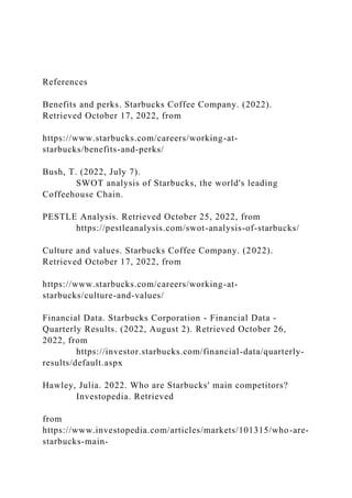 References
Benefits and perks. Starbucks Coffee Company. (2022).
Retrieved October 17, 2022, from
https://www.starbucks.com/careers/working-at-
starbucks/benefits-and-perks/
Bush, T. (2022, July 7).
SWOT analysis of Starbucks, the world's leading
Coffeehouse Chain.
PESTLE Analysis. Retrieved October 25, 2022, from
https://pestleanalysis.com/swot-analysis-of-starbucks/
Culture and values. Starbucks Coffee Company. (2022).
Retrieved October 17, 2022, from
https://www.starbucks.com/careers/working-at-
starbucks/culture-and-values/
Financial Data. Starbucks Corporation - Financial Data -
Quarterly Results. (2022, August 2). Retrieved October 26,
2022, from
https://investor.starbucks.com/financial-data/quarterly-
results/default.aspx
Hawley, Julia. 2022. Who are Starbucks' main competitors?
Investopedia. Retrieved
from
https://www.investopedia.com/articles/markets/101315/who-are-
starbucks-main-
 