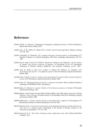 REFERENCES




References

[Abe01] Abelin, A.; Allwood, J.: Department of Linguistics, Göteborg University. In ICSA Workshop on
        Speech and Emotion. Belfast, 2001.

[Aha91] Aha , D. W.; Kibler, D.; Albert, M. K.: Instance based learning algorithms. Machine Learning,
        6:37–66, 1991.

[Alm92] Almuallim, H.; Dietterich, T.G.: Learning with many irrelevant features. In Proceedings of 9th
       National Conference on Artificial Intelligence, MIT Press, Cambridge, Massachusetts, 547–552,
       1992.

[Alt99] Alter K.; Rank E.; Kotz S.A.; Pfeifer E.; Besson M.; Friederici A.D.; Matiasek J.: On the relations
         of semantic and acoustic properties of emotions. In Proceedings of the 14th International
         Conference of Phonetic Sciences (ICPhS-99), San Francisco, California, p.2121, 1999.

[Alt00] Alter, K.; Rank, E.; Kotz, S.A.; Toepel, U.; Besson, M.; Schirmer, A.; Friederici, A.D.:
        Accentuation and emotions – Two different systems? In ICSA Workshop on Speech and Emotion.
        Belfast, 2000.

[Ami00] Amir, N.; Ron, S.; Laor, N.: Analysis of an emotional speech corpus in Hebrew based on objective
       criteria. ICSA Workshop on Speech and Emotion. Belfast, 2000.

[Ami01] Amir, N.: Classifying emotions in speech: a comparison of methods. Holon Academic Institute of
       technology, EUROSPEECH 2001, Escandinavia.

[Ban96] Bance, R.; Scherer, K.: Acoustic Profiles in Vocal Emotion expression, in Journal of Personality
        and Social Psychology, 1996.

[Bat00] Batliner, Anton; Fischer, Kerstin; Huber, Richard; Spilker, Jörg; Nöth, Elmar: Desperately Seeking
        Emotions: Actors, Wizards, and Human Beings. In: Proceedings of the ISCA-Workshop on Speech
        and Emotion. Belfast, 2000.

[Bob88] Bobrowski, L.: Feature selection based on some homogeneity coefficient. In Proceedings of 9th
      International Conference on Pattern Recognition, 544–546, 1988.

[Boe93] Boersma, Paul.: Accurate short-term analysis of the fundamental frequency and the harmonics-to-
        noise ratio of a sampled sound", Proceedings of the Institute of Phonetic Sciences of the
        University of Amsterdam 17: 97-110. 1993.

[Bra65] Bracewell, R. N.: The Fourier Transform and Its Applications, New York: McGraw-Hill Book
        Company, 1965.




                                                                                                       35
 
