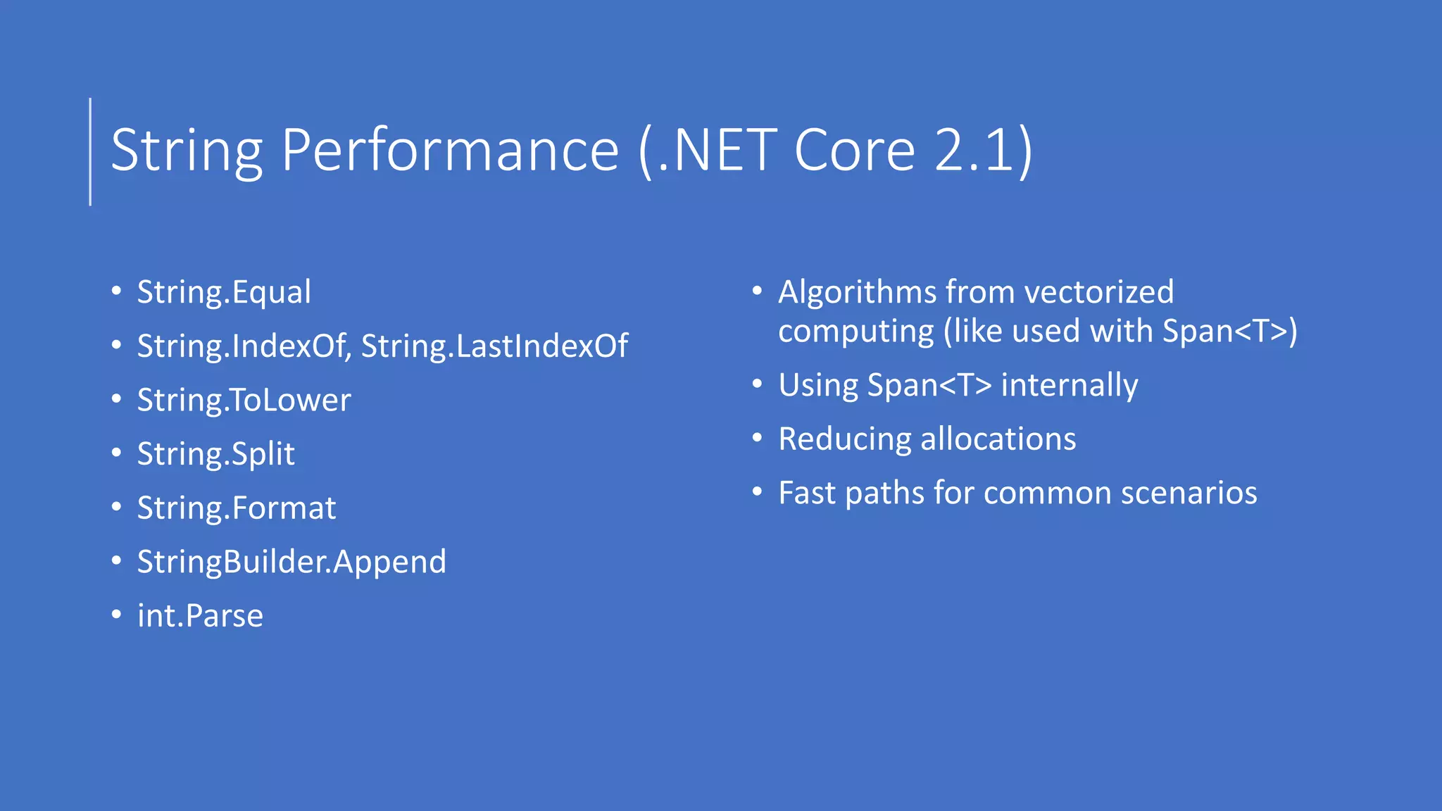 String Performance (.NET Core 2.1)
• String.Equal
• String.IndexOf, String.LastIndexOf
• String.ToLower
• String.Split
• String.Format
• StringBuilder.Append
• int.Parse
• Algorithms from vectorized
computing (like used with Span<T>)
• Using Span<T> internally
• Reducing allocations
• Fast paths for common scenarios
 