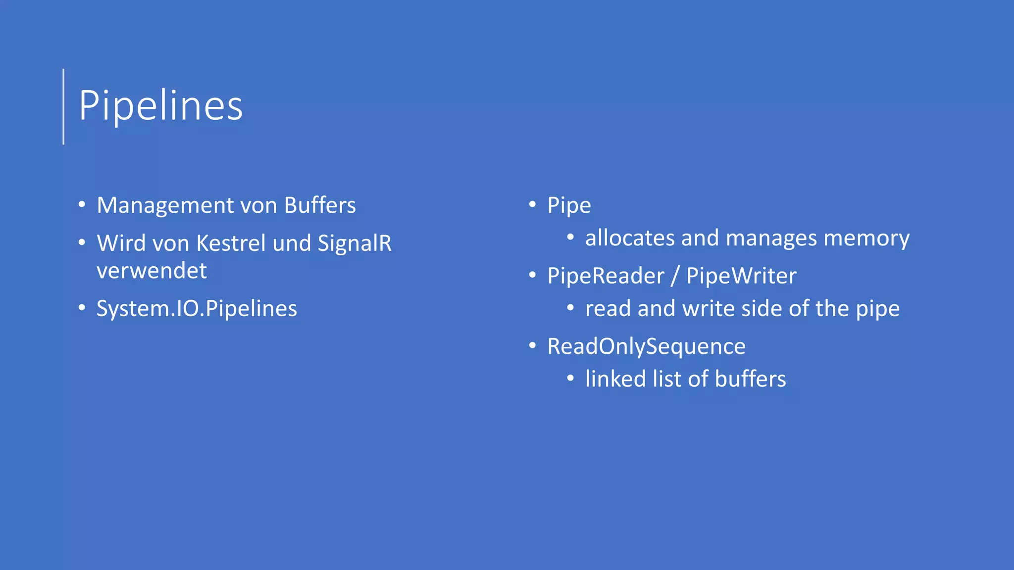 Pipelines
• Management von Buffers
• Wird von Kestrel und SignalR
verwendet
• System.IO.Pipelines
• Pipe
• allocates and manages memory
• PipeReader / PipeWriter
• read and write side of the pipe
• ReadOnlySequence
• linked list of buffers
 