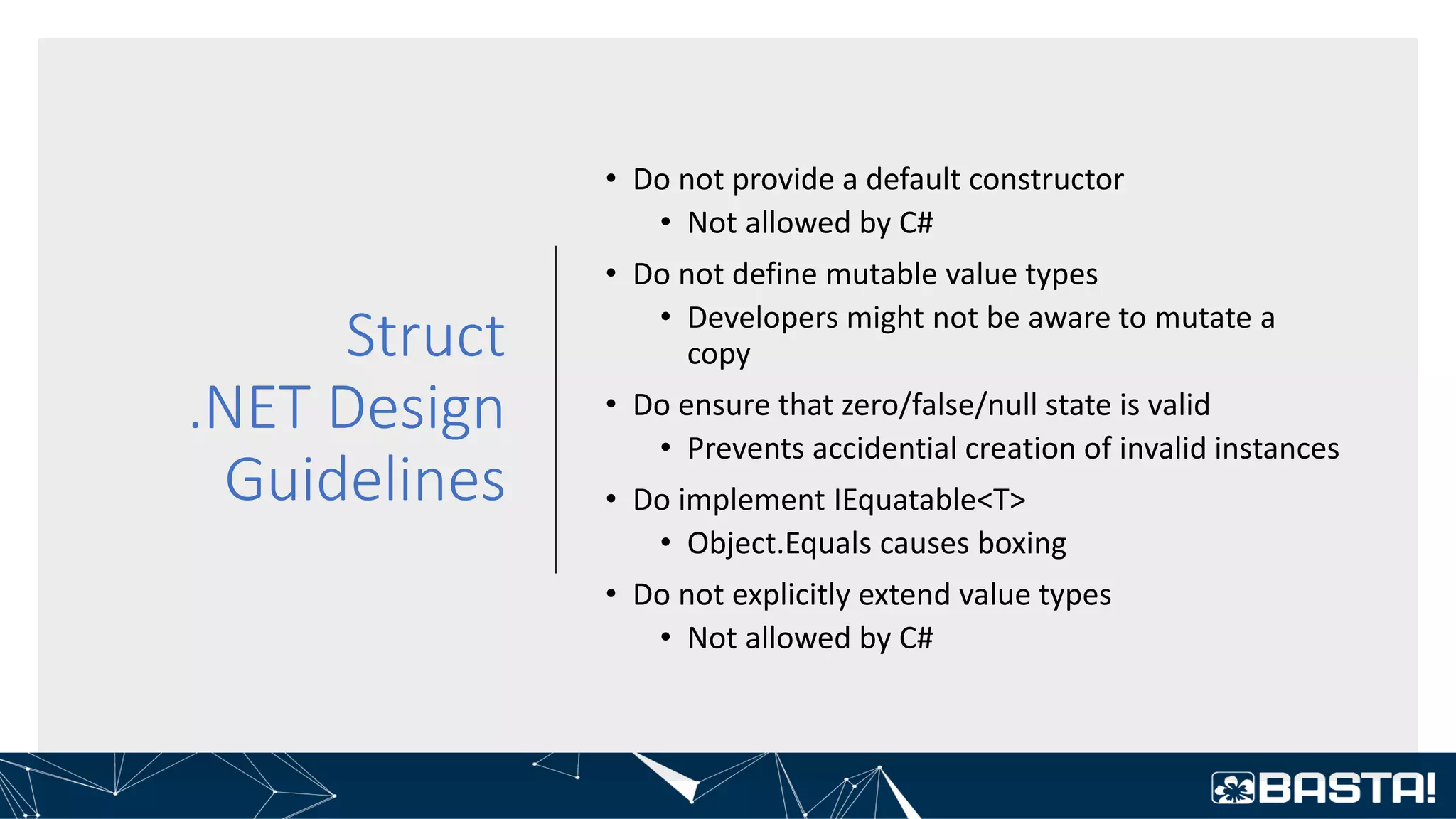 Struct
.NET Design
Guidelines
• Do not provide a default constructor
• Not allowed by C#
• Do not define mutable value types
• Developers might not be aware to mutate a
copy
• Do ensure that zero/false/null state is valid
• Prevents accidential creation of invalid instances
• Do implement IEquatable<T>
• Object.Equals causes boxing
• Do not explicitly extend value types
• Not allowed by C#
 