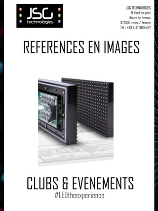 REFERENCES EN IMAGES 
CLUBS & EVENEMENTS 
JSG TECHNOLOGIES 
ZI Nord les pins 
Route de Pernay 
37230 Luynes / France 
TEL : +33.2,.47.39.64.62 
#LEDtheexperience  