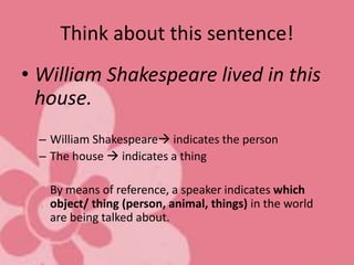 Think about this sentence!
• William Shakespeare lived in this
house.
– William Shakespeare indicates the person
– The house  indicates a thing
By means of reference, a speaker indicates which
object/ thing (person, animal, things) in the world
are being talked about.
 