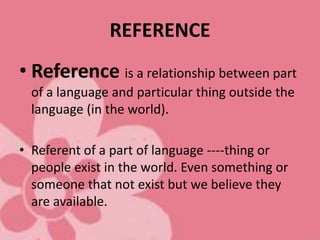REFERENCE
• Reference is a relationship between part
of a language and particular thing outside the
language (in the world).
• Referent of a part of language ----thing or
people exist in the world. Even something or
someone that not exist but we believe they
are available.
 
