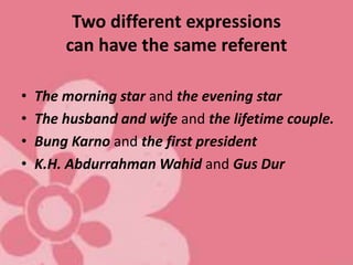 Two different expressions
can have the same referent
• The morning star and the evening star
• The husband and wife and the lifetime couple.
• Bung Karno and the first president
• K.H. Abdurrahman Wahid and Gus Dur
 