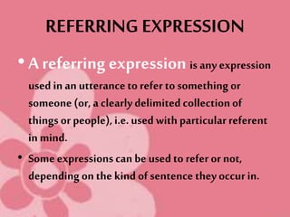 REFERRING EXPRESSION
• A referring expression is any expression
used in an utteranceto refer to something or
someone (or, a clearlydelimitedcollectionof
things or people),i.e. used with particularreferent
in mind.
• Some expressionscan be used to refer or not,
depending on the kind of sentence they occurin.
 