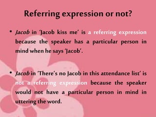 Referring expression or not?
• Jacob in ‘Jacob kiss me’ is a referring expression
because the speaker has a particular person in
mindwhen he says ‘Jacob’.
• Jacob in ‘There’s no Jacob in this attendance list’ is
not a referring expression because the speaker
would not have a particular person in mind in
uttering the word.
 
