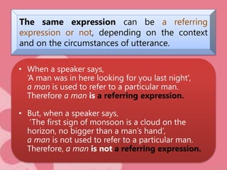 The same expression can be a referring
expression or not, depending on the context
and on the circumstances of utterance.
• When a speaker says,
‘A man was in here looking for you last night’,
a man is used to refer to a particular man.
Therefore a man is a referring expression.
• But, when a speaker says,
’The first sign of monsoon is a cloud on the
horizon, no bigger than a man’s hand’,
a man is not used to refer to a particular man.
Therefore, a man is not a referring expression.
 