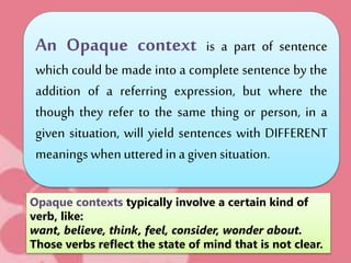 An Opaque context is a part of sentence
which could be made into a complete sentence by the
addition of a referring expression, but where the
though they refer to the same thing or person, in a
given situation, will yield sentences with DIFFERENT
meanings whenuttered ina given situation.
Opaque contexts typically involve a certain kind of
verb, like:
want, believe, think, feel, consider, wonder about.
Those verbs reflect the state of mind that is not clear.
 