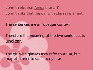 ‘John thinks that Anisa is smart’
‘John thinks that the girl with glasses is smart’
The sentences are an ‘opaque context’.
Therefore the meaning of the two sentences is
unclear.
The girl with glasses may refer to Anisa, but
may also refer to somebody else.
 