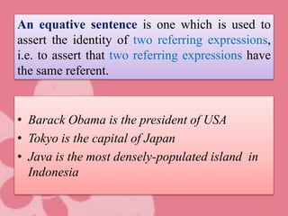 An equative sentence is one which is used to
assert the identity of two referring expressions,
i.e. to assert that two referring expressions have
the same referent.
• Barack Obama is the president of USA
• Tokyo is the capital of Japan
• Java is the most densely-populated island in
Indonesia
 