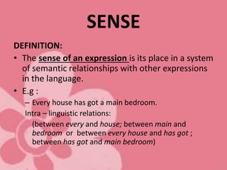 SENSE
DEFINITION:
• The sense of an expression is its place in a system
of semantic relationships with other expressions
in the language.
• E.g :
– Every house has got a main bedroom.
Intra – linguistic relations:
(between every and house; between main and
bedroom or between every house and has got ;
between has got and main bedroom)
 