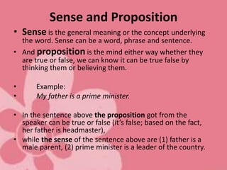 Sense and Proposition
• Sense is the general meaning or the concept underlying
the word. Sense can be a word, phrase and sentence.
• And proposition is the mind either way whether they
are true or false, we can know it can be true false by
thinking them or believing them.
• Example:
• My father is a prime minister.
• In the sentence above the proposition got from the
speaker can be true or false (it’s false; based on the fact,
her father is headmaster),
• while the sense of the sentence above are (1) father is a
male parent, (2) prime minister is a leader of the country.
 