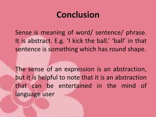 Conclusion
Sense is meaning of word/ sentence/ phrase.
It is abstract. E.g. ‘I kick the ball.’ ‘ball’ in that
sentence is something which has round shape.
The sense of an expression is an abstraction,
but it is helpful to note that it is an abstraction
that can be entertained in the mind of
language user
 