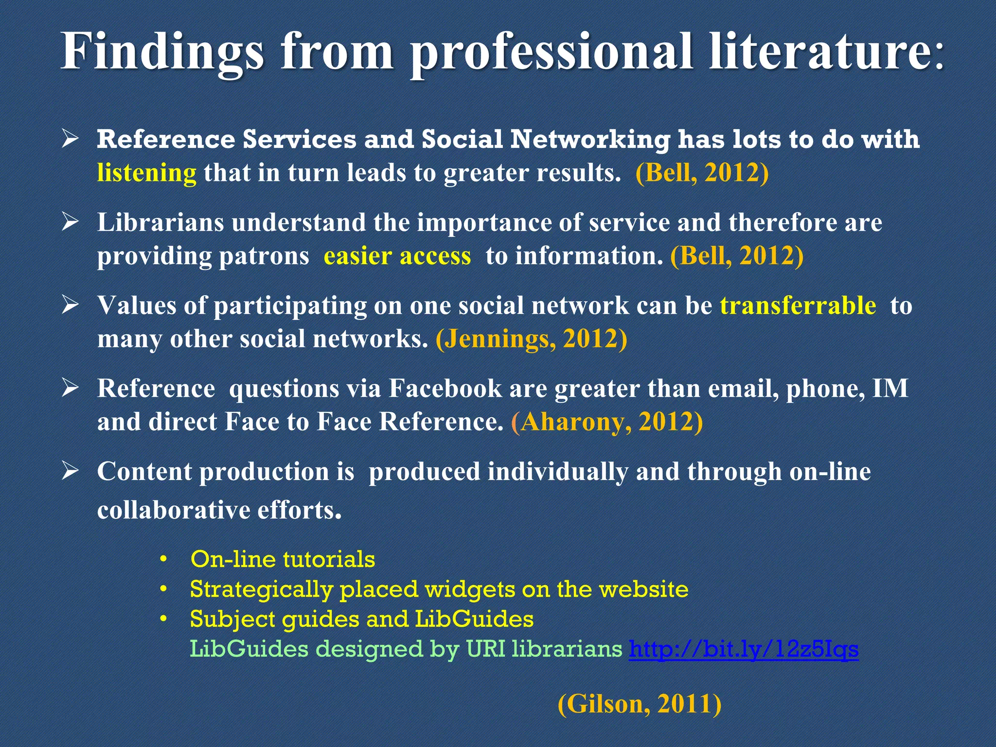 Findings from professional literature:
 Reference Services and Social Networking has lots to do with
listening that in turn leads to greater results. (Bell, 2012)
 Librarians understand the importance of service and therefore are
providing patrons easier access to information. (Bell, 2012)
 Values of participating on one social network can be transferrable to
many other social networks. (Jennings, 2012)
 Reference questions via Facebook are greater than email, phone, IM
and direct Face to Face Reference. (Aharony, 2012)
 Content production is produced individually and through on-line
collaborative efforts.
• On-line tutorials
• Strategically placed widgets on the website
• Subject guides and LibGuides
LibGuides designed by URI librarians http://bit.ly/12z5Iqs
(Gilson, 2011)
 