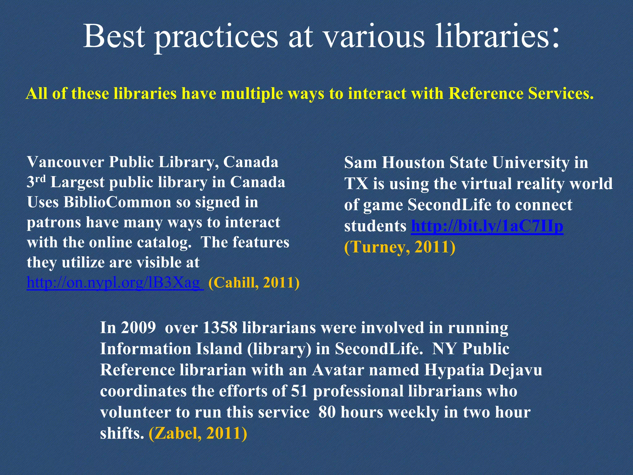 Best practices at various libraries:
Vancouver Public Library, Canada
3rd Largest public library in Canada
Uses BiblioCommon so signed in
patrons have many ways to interact
with the online catalog. The features
they utilize are visible at
http://on.nypl.org/lB3Xag (Cahill, 2011)
Sam Houston State University in
TX is using the virtual reality world
of game SecondLife to connect
students http://bit.ly/1aC7IIp
(Turney, 2011)
In 2009 over 1358 librarians were involved in running
Information Island (library) in SecondLife. NY Public
Reference librarian with an Avatar named Hypatia Dejavu
coordinates the efforts of 51 professional librarians who
volunteer to run this service 80 hours weekly in two hour
shifts. (Zabel, 2011)
All of these libraries have multiple ways to interact with Reference Services.
 