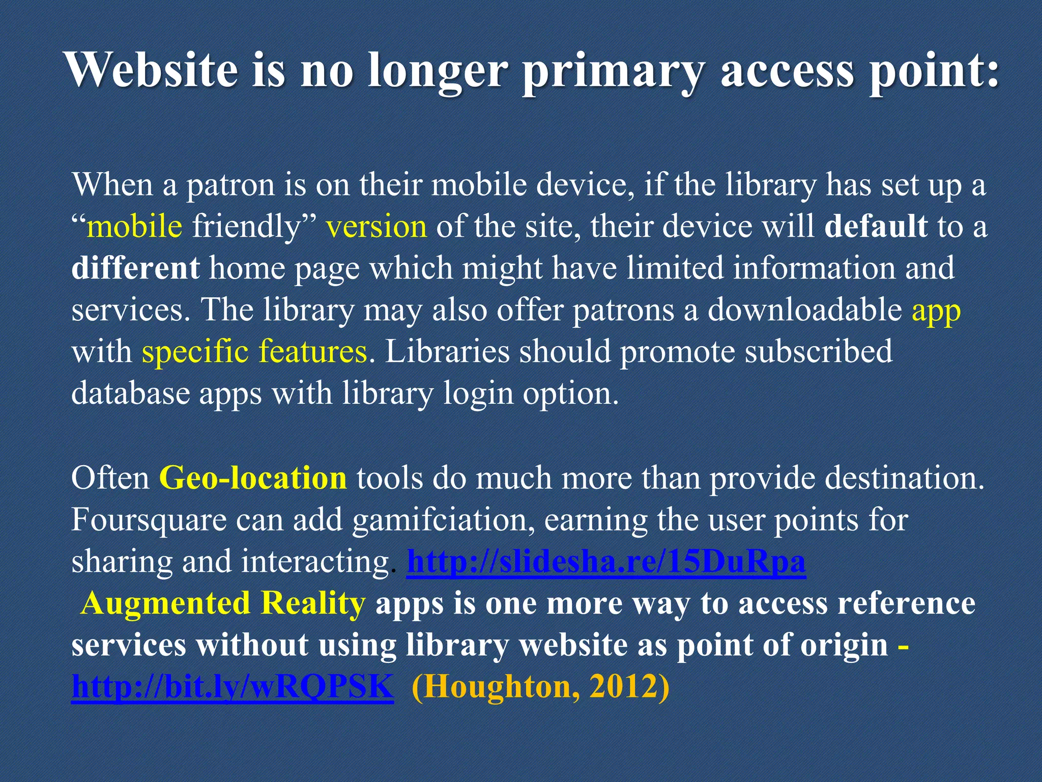 Website is no longer primary access point:
When a patron is on their mobile device, if the library has set up a
“mobile friendly” version of the site, their device will default to a
different home page which might have limited information and
services. The library may also offer patrons a downloadable app
with specific features. Libraries should promote subscribed
database apps with library login option.
Often Geo-location tools do much more than provide destination.
Foursquare can add gamifciation, earning the user points for
sharing and interacting. http://slidesha.re/15DuRpa
Augmented Reality apps is one more way to access reference
services without using library website as point of origin -
http://bit.ly/wRQPSK (Houghton, 2012)
 