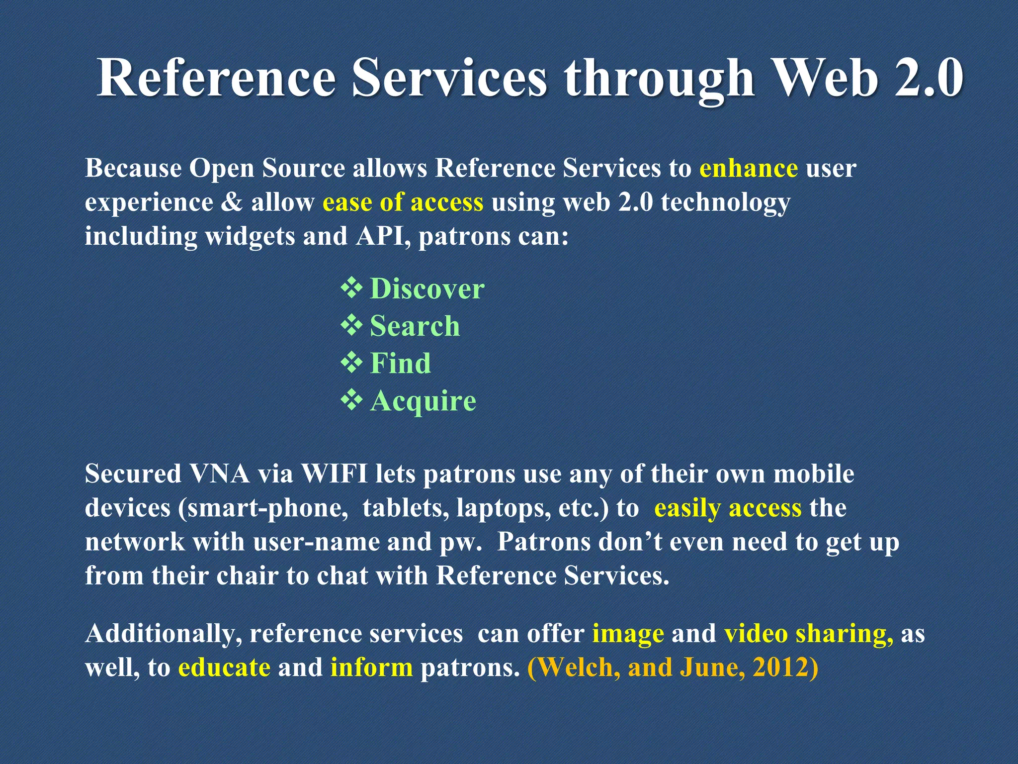 Reference Services through Web 2.0
Because Open Source allows Reference Services to enhance user
experience & allow ease of access using web 2.0 technology
including widgets and API, patrons can:
Discover
Search
Find
Acquire
Secured VNA via WIFI lets patrons use any of their own mobile
devices (smart-phone, tablets, laptops, etc.) to easily access the
network with user-name and pw. Patrons don’t even need to get up
from their chair to chat with Reference Services.
Additionally, reference services can offer image and video sharing, as
well, to educate and inform patrons. (Welch, and June, 2012)
 