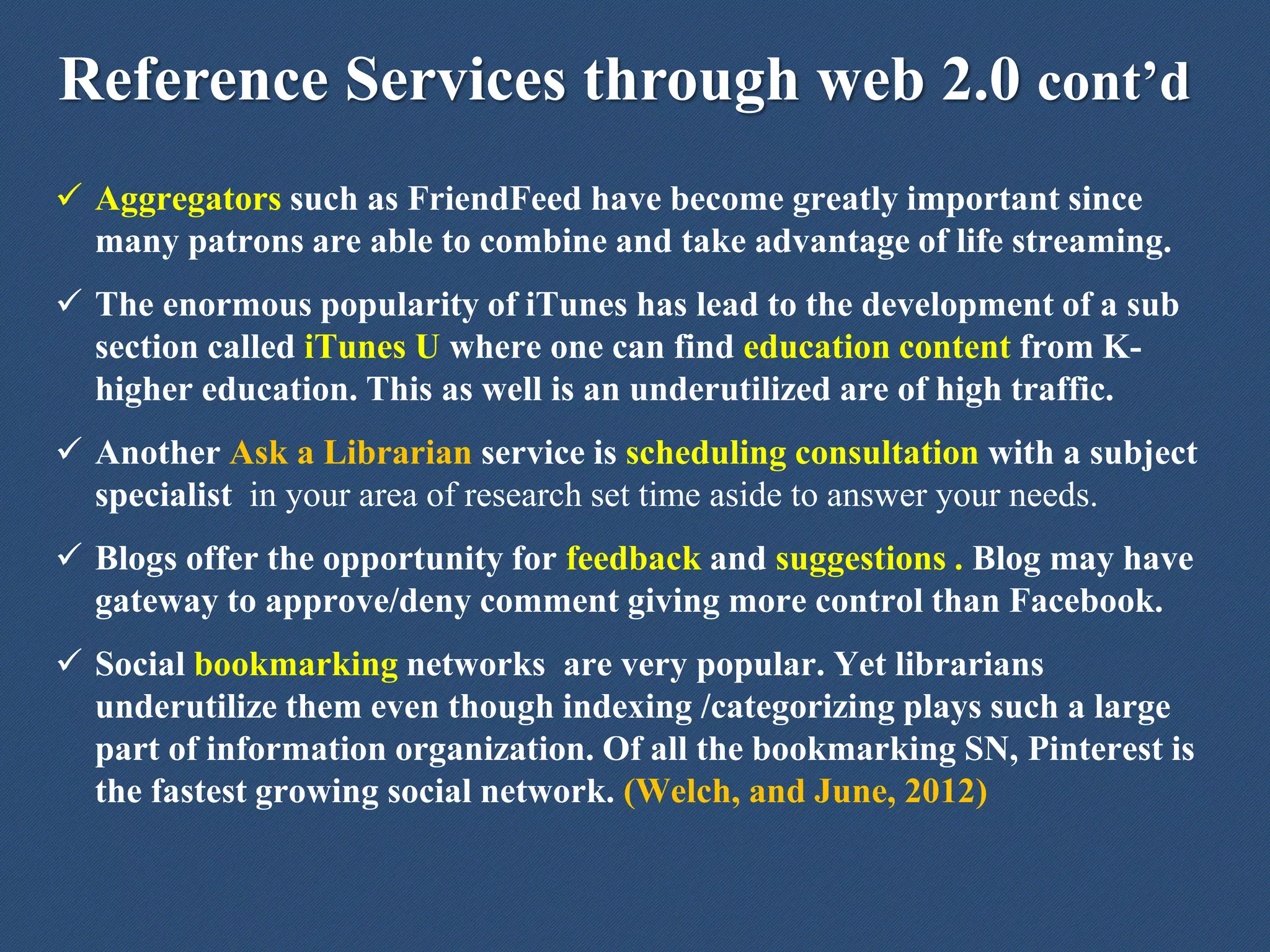 Reference Services through web 2.0 cont’d
 Aggregators such as FriendFeed have become greatly important since
many patrons are able to combine and take advantage of life streaming.
 The enormous popularity of iTunes has lead to the development of a sub
section called iTunes U where one can find education content from K-
higher education. This as well is an underutilized are of high traffic.
 Another Ask a Librarian service is scheduling consultation with a subject
specialist in your area of research set time aside to answer your needs.
 Blogs offer the opportunity for feedback and suggestions . Blog may have
gateway to approve/deny comment giving more control than Facebook.
 Social bookmarking networks are very popular. Yet librarians
underutilize them even though indexing /categorizing plays such a large
part of information organization. Of all the bookmarking SN, Pinterest is
the fastest growing social network. (Welch, and June, 2012)
 
