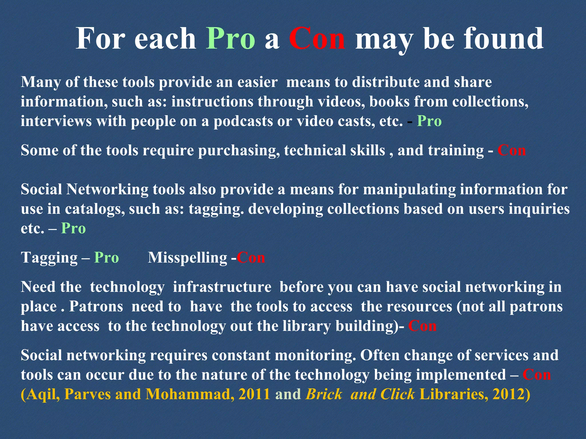 For each Pro a Con may be found
Many of these tools provide an easier means to distribute and share
information, such as: instructions through videos, books from collections,
interviews with people on a podcasts or video casts, etc. - Pro
Some of the tools require purchasing, technical skills , and training - Con
Social Networking tools also provide a means for manipulating information for
use in catalogs, such as: tagging. developing collections based on users inquiries
etc. – Pro
Tagging – Pro Misspelling -Con
Need the technology infrastructure before you can have social networking in
place . Patrons need to have the tools to access the resources (not all patrons
have access to the technology out the library building)- Con
Social networking requires constant monitoring. Often change of services and
tools can occur due to the nature of the technology being implemented – Con
(Aqil, Parves and Mohammad, 2011 and Brick and Click Libraries, 2012)
 