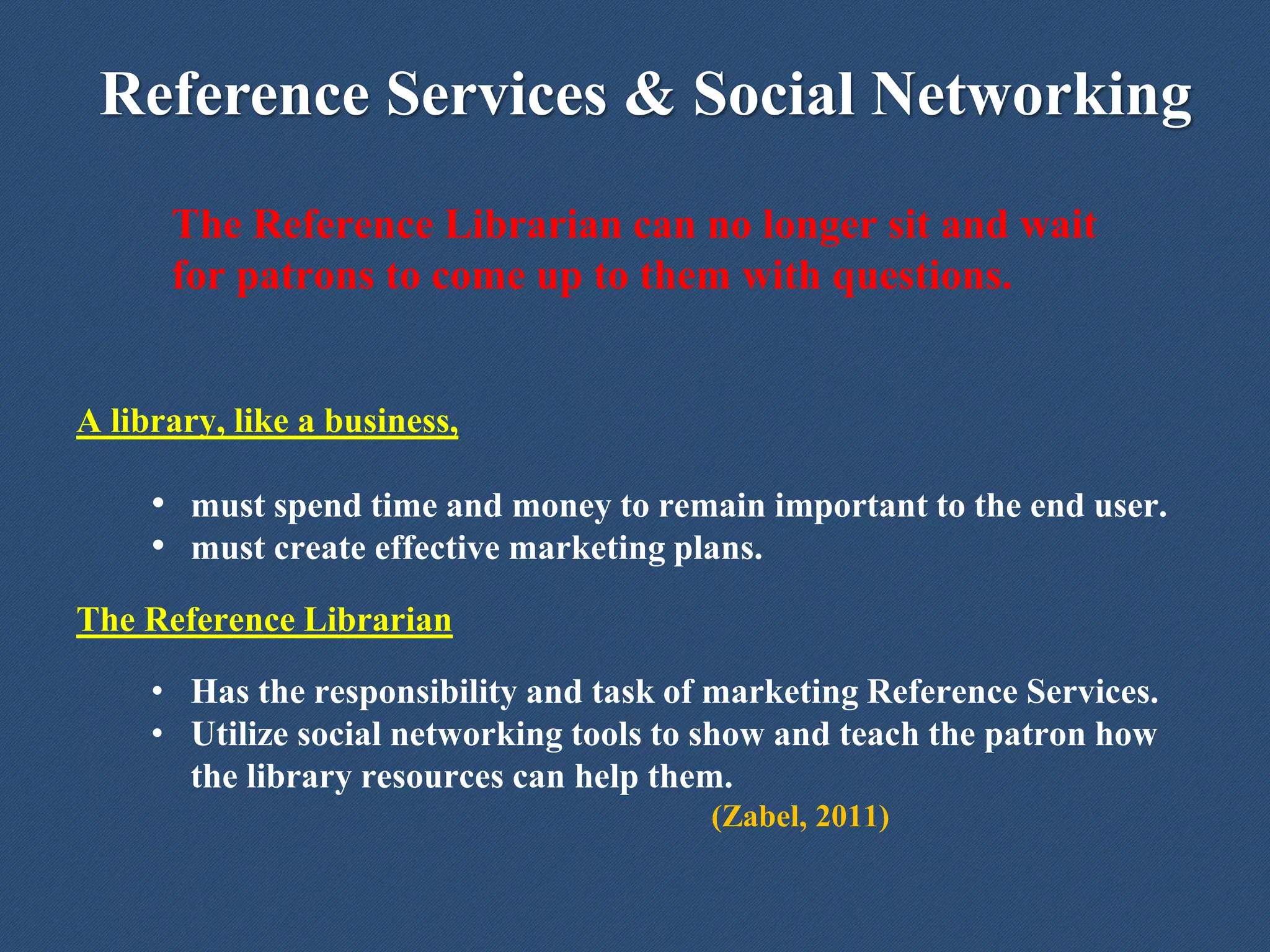 Reference Services & Social Networking
The Reference Librarian can no longer sit and wait
for patrons to come up to them with questions.
A library, like a business,
• must spend time and money to remain important to the end user.
• must create effective marketing plans.
The Reference Librarian
• Has the responsibility and task of marketing Reference Services.
• Utilize social networking tools to show and teach the patron how
the library resources can help them.
(Zabel, 2011)
 