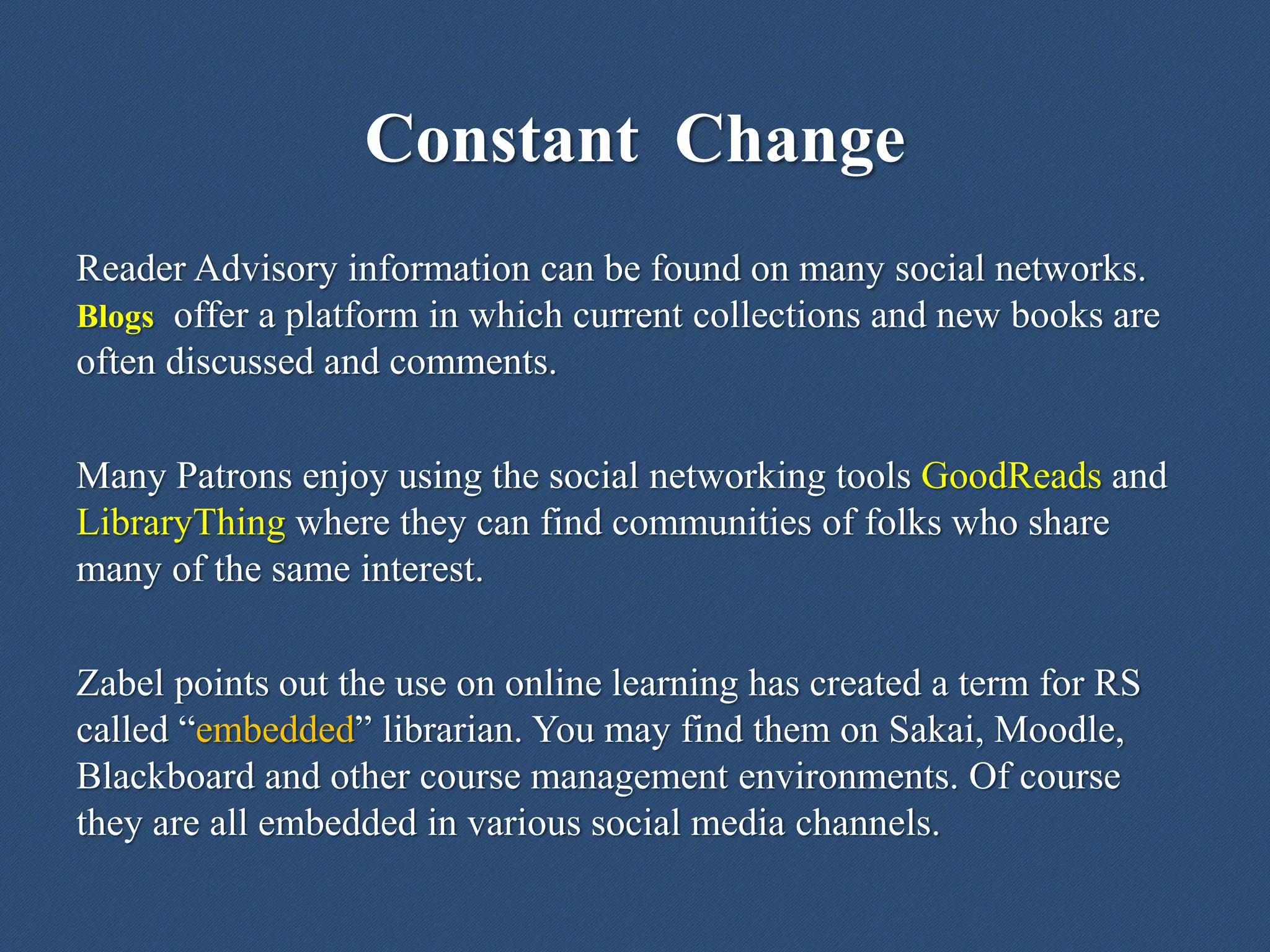 Reader Advisory information can be found on many social networks.
Blogs offer a platform in which current collections and new books are
often discussed and comments.
Many Patrons enjoy using the social networking tools GoodReads and
LibraryThing where they can find communities of folks who share
many of the same interest.
Zabel points out the use on online learning has created a term for RS
called “embedded” librarian. You may find them on Sakai, Moodle,
Blackboard and other course management environments. Of course
they are all embedded in various social media channels.
Constant Change
 