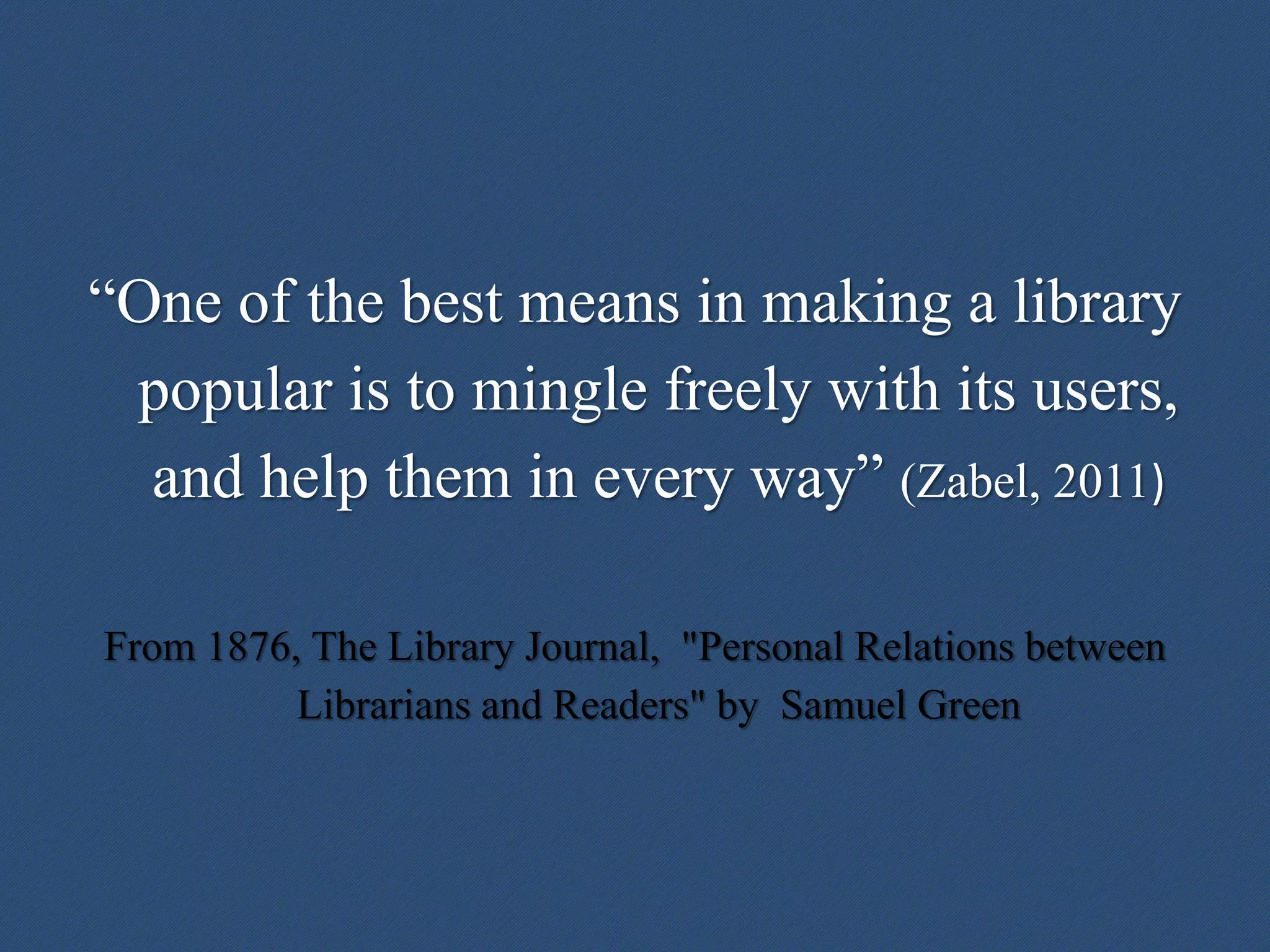 “One of the best means in making a library
popular is to mingle freely with its users,
and help them in every way” (Zabel, 2011)
From 1876, The Library Journal, "Personal Relations between
Librarians and Readers" by Samuel Green
 