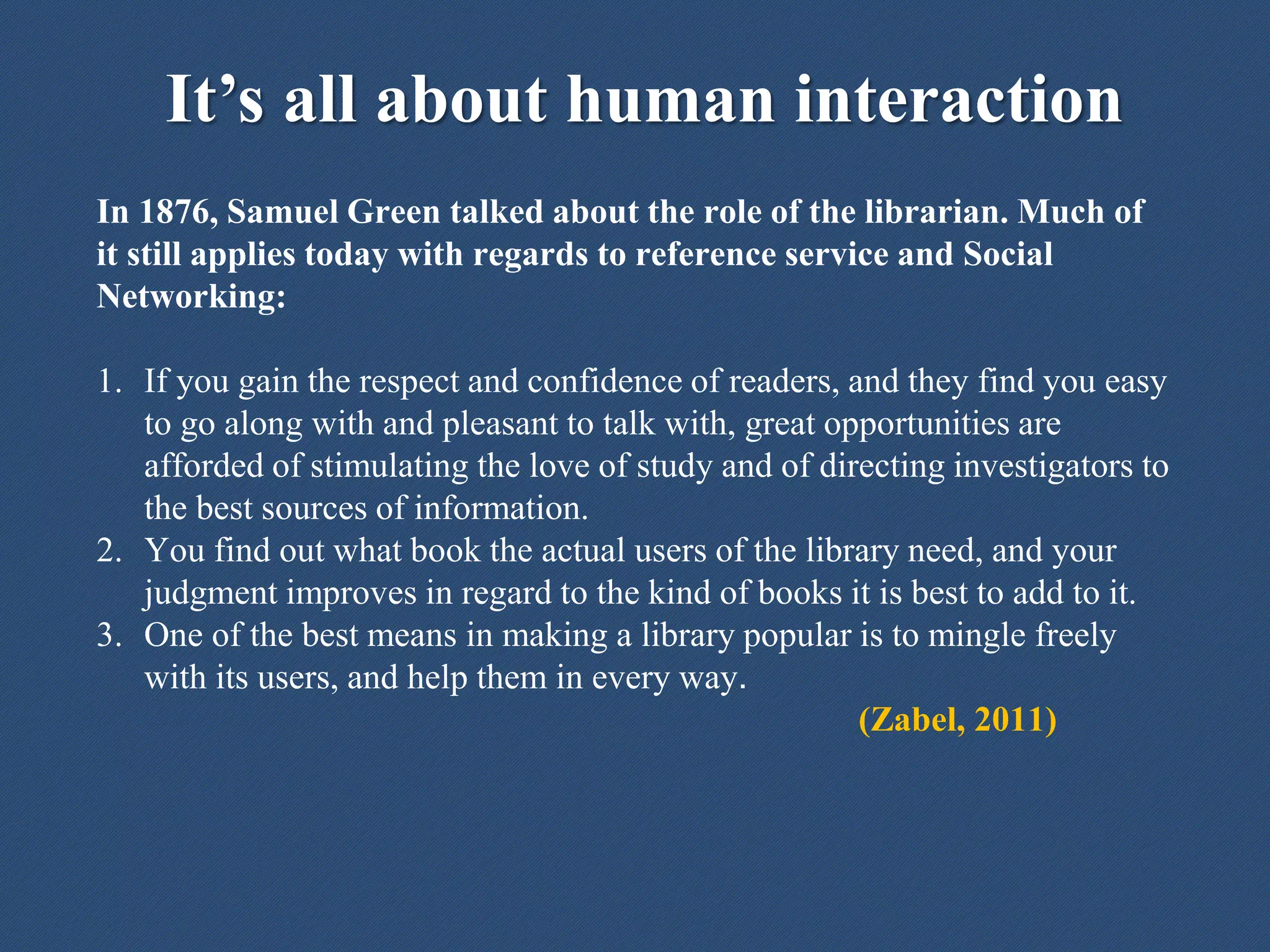 It’s all about human interaction
In 1876, Samuel Green talked about the role of the librarian. Much of
it still applies today with regards to reference service and Social
Networking:
1. If you gain the respect and confidence of readers, and they find you easy
to go along with and pleasant to talk with, great opportunities are
afforded of stimulating the love of study and of directing investigators to
the best sources of information.
2. You find out what book the actual users of the library need, and your
judgment improves in regard to the kind of books it is best to add to it.
3. One of the best means in making a library popular is to mingle freely
with its users, and help them in every way.
(Zabel, 2011)
 