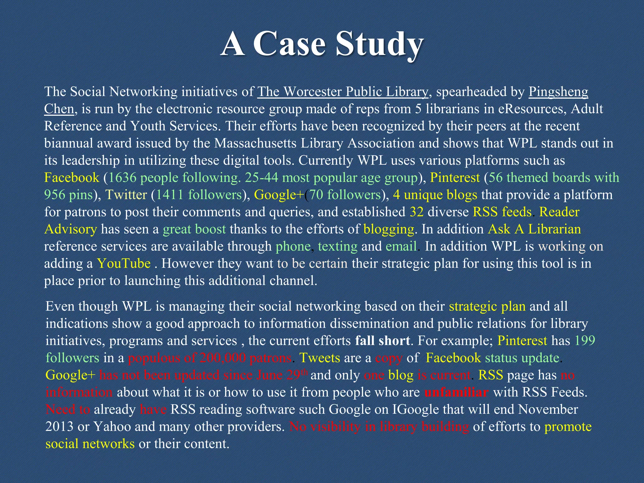 A Case Study
The Social Networking initiatives of The Worcester Public Library, spearheaded by Pingsheng
Chen, is run by the electronic resource group made of reps from 5 librarians in eResources, Adult
Reference and Youth Services. Their efforts have been recognized by their peers at the recent
biannual award issued by the Massachusetts Library Association and shows that WPL stands out in
its leadership in utilizing these digital tools. Currently WPL uses various platforms such as
Facebook (1636 people following. 25-44 most popular age group), Pinterest (56 themed boards with
956 pins), Twitter (1411 followers), Google+(70 followers), 4 unique blogs that provide a platform
for patrons to post their comments and queries, and established 32 diverse RSS feeds. Reader
Advisory has seen a great boost thanks to the efforts of blogging. In addition Ask A Librarian
reference services are available through phone, texting and email. In addition WPL is working on
adding a YouTube . However they want to be certain their strategic plan for using this tool is in
place prior to launching this additional channel.
Even though WPL is managing their social networking based on their strategic plan and all
indications show a good approach to information dissemination and public relations for library
initiatives, programs and services , the current efforts fall short. For example; Pinterest has 199
followers in a populous of 200,000 patrons. Tweets are a copy of Facebook status update.
Google+ has not been updated since June 29th and only one blog is current. RSS page has no
information about what it is or how to use it from people who are unfamiliar with RSS Feeds.
Need to already have RSS reading software such Google on IGoogle that will end November
2013 or Yahoo and many other providers. No visibility in library building of efforts to promote
social networks or their content.
 